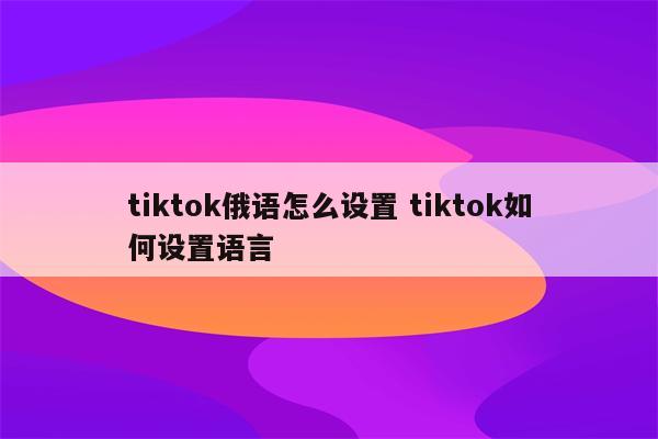 tiktok俄语怎么设置 tiktok如何设置语言