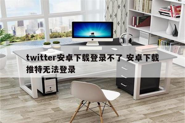 twitter安卓下载登录不了 安卓下载推特无法登录