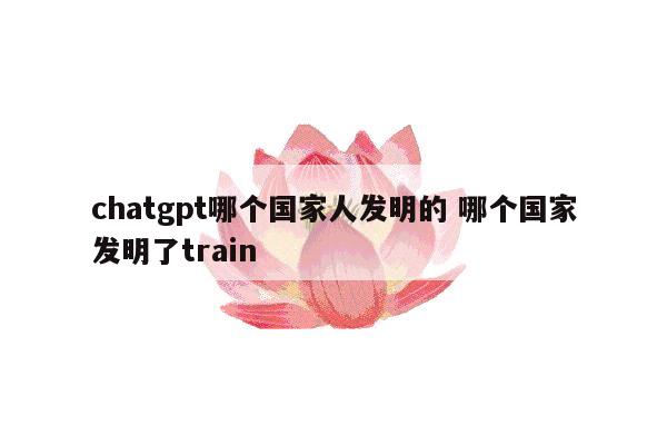 chatgpt哪个国家人发明的 哪个国家发明了train