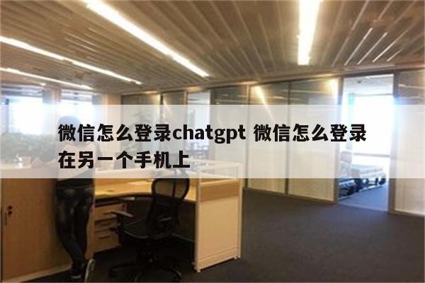 微信怎么登录chatgpt 微信怎么登录在另一个手机上