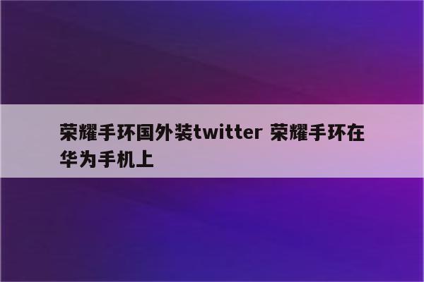 荣耀手环国外装twitter 荣耀手环在华为手机上