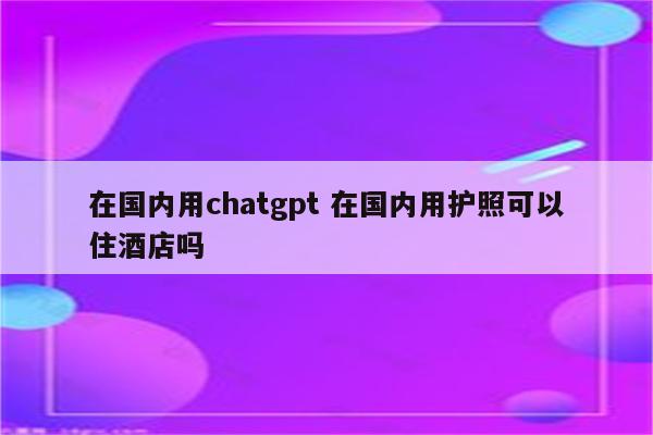 在国内用chatgpt 在国内用护照可以住酒店吗