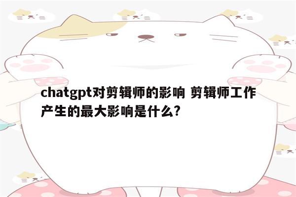 chatgpt对剪辑师的影响 剪辑师工作产生的最大影响是什么?