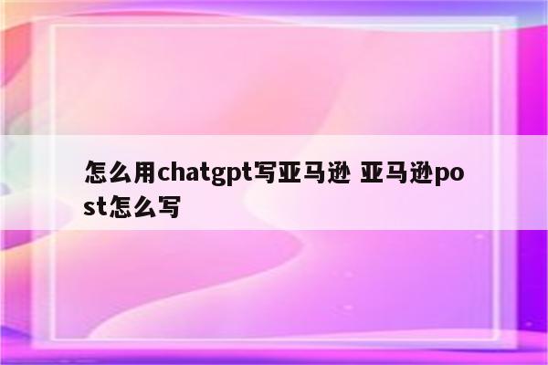 怎么用chatgpt写亚马逊 亚马逊post怎么写