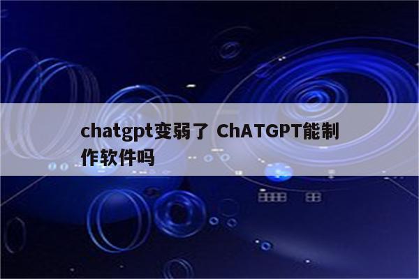 chatgpt变弱了 ChATGPT能制作软件吗