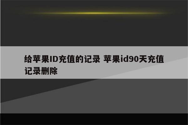 给苹果ID充值的记录 苹果id90天充值记录删除