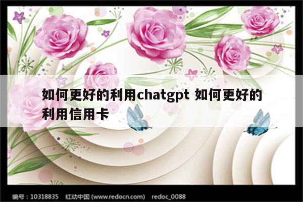 如何更好的利用chatgpt 如何更好的利用信用卡