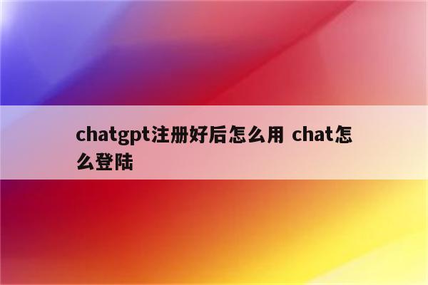 chatgpt注册好后怎么用 chat怎么登陆