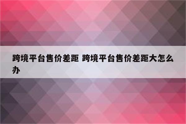 跨境平台售价差距 跨境平台售价差距大怎么办