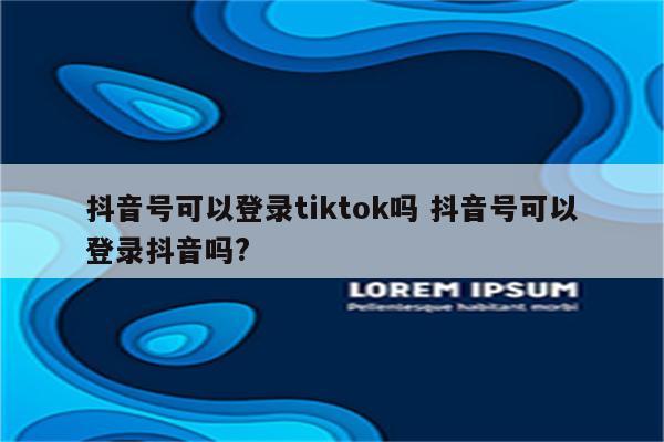 抖音号可以登录tiktok吗 抖音号可以登录抖音吗?