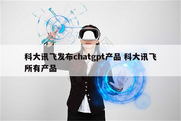 科大讯飞发布chatgpt产品 科大讯飞所有产品