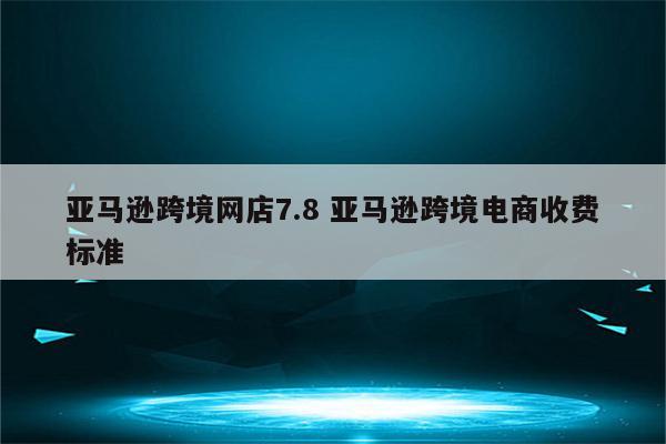 亚马逊跨境网店7.8 亚马逊跨境电商收费标准