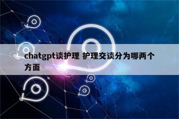 chatgpt谈护理 护理交谈分为哪两个方面