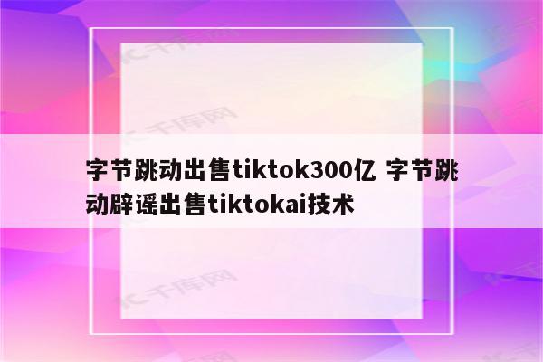 字节跳动出售tiktok300亿 字节跳动辟谣出售tiktokai技术