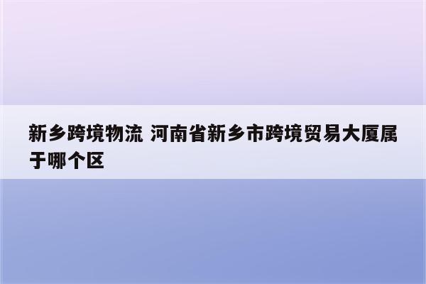 新乡跨境物流 河南省新乡市跨境贸易大厦属于哪个区