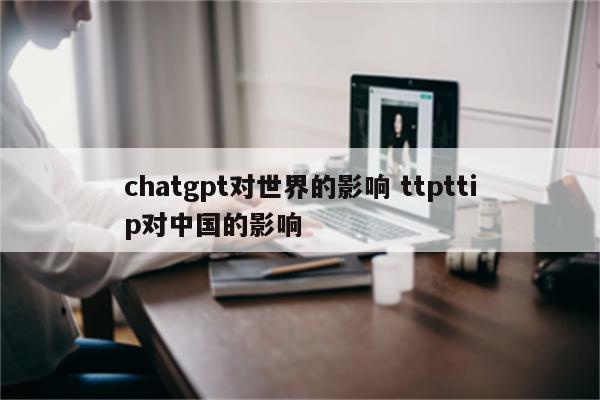 chatgpt对世界的影响 ttpttip对中国的影响