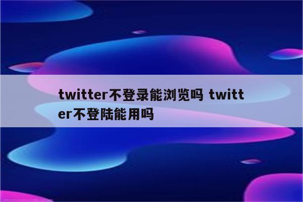 twitter不登录能浏览吗 twitter不登陆能用吗