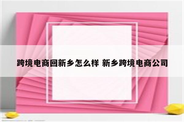 跨境电商回新乡怎么样 新乡跨境电商公司