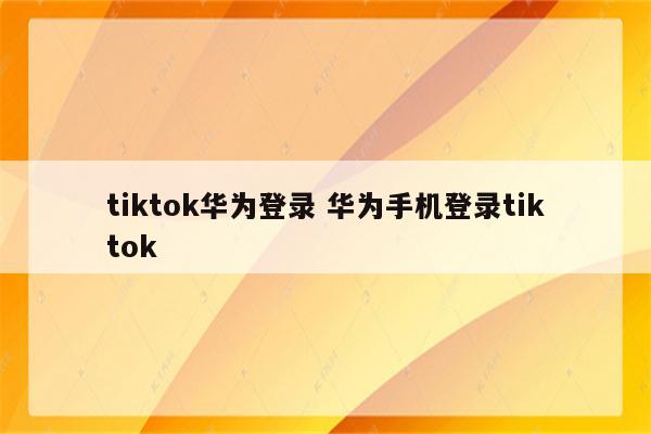 tiktok华为登录 华为手机登录tiktok