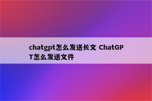 chatgpt怎么发送长文 ChatGPT怎么发送文件