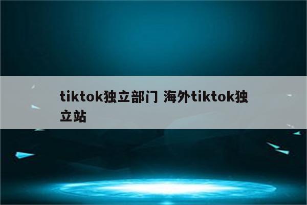 tiktok独立部门 海外tiktok独立站