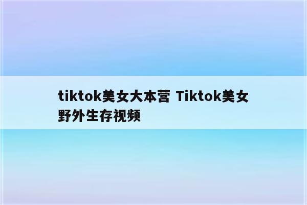 tiktok美女大本营 Tiktok美女野外生存视频