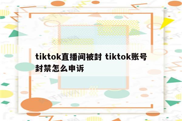 tiktok直播间被封 tiktok账号封禁怎么申诉