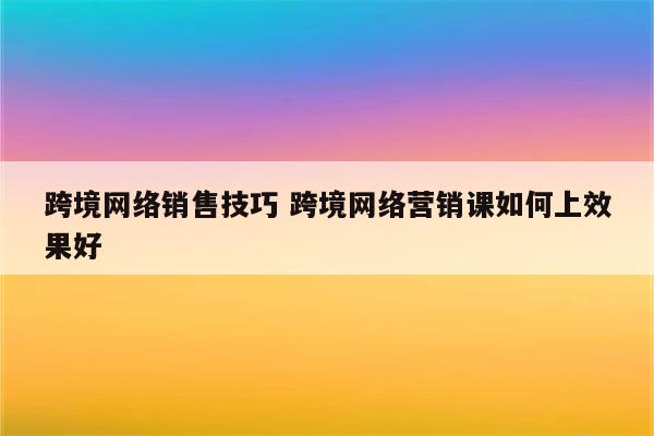 跨境网络销售技巧 跨境网络营销课如何上效果好