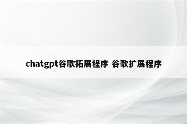 chatgpt谷歌拓展程序 谷歌扩展程序