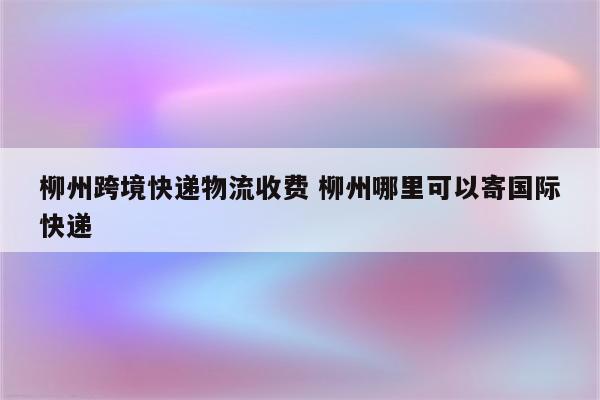 柳州跨境快递物流收费 柳州哪里可以寄国际快递