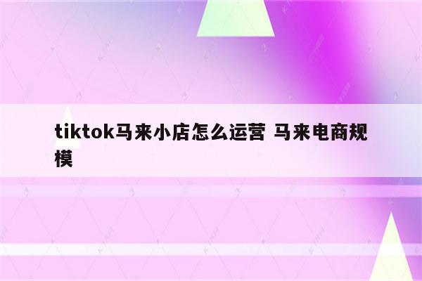 tiktok马来小店怎么运营 马来电商规模