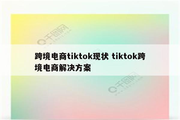 跨境电商tiktok现状 tiktok跨境电商解决方案