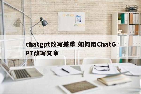 chatgpt改写差重 如何用ChatGPT改写文章