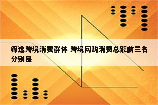 筛选跨境消费群体 跨境网购消费总额前三名分别是