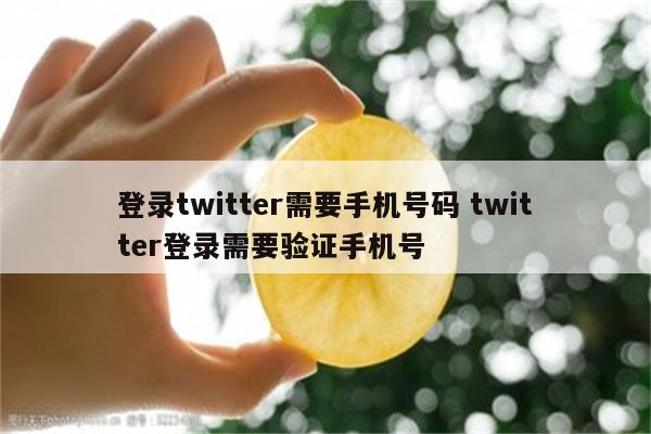 登录twitter需要手机号码 twitter登录需要验证手机号