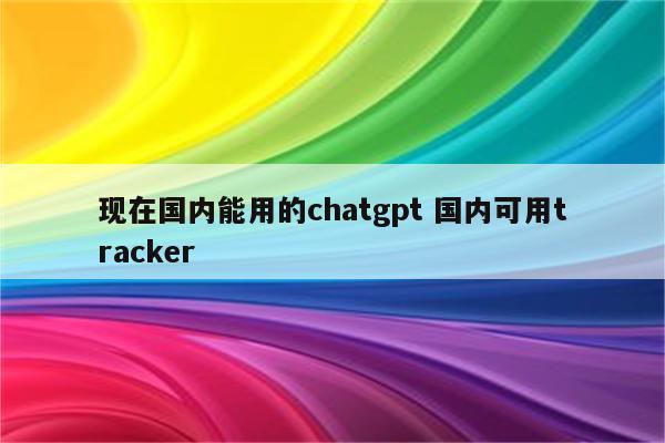 现在国内能用的chatgpt 国内可用tracker