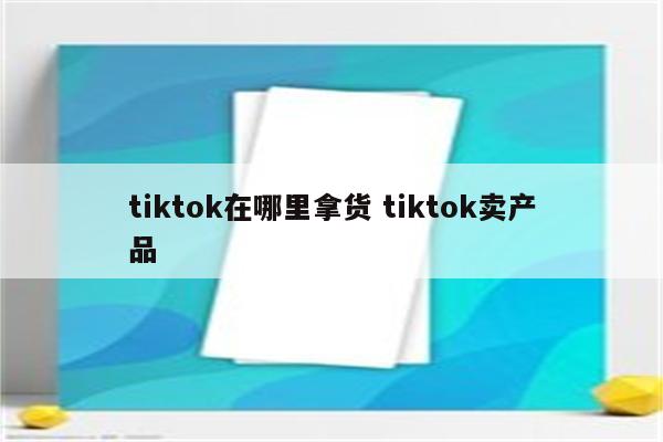 tiktok在哪里拿货 tiktok卖产品