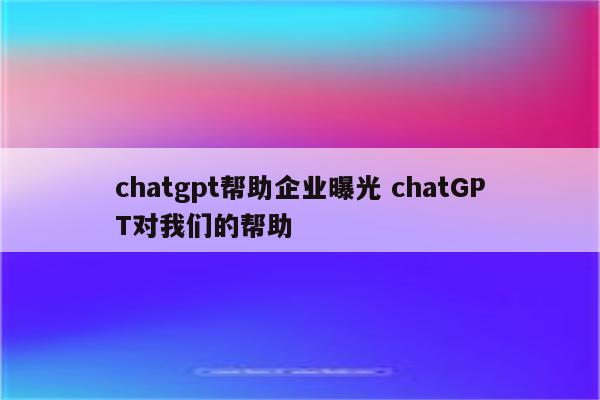 chatgpt帮助企业曝光 chatGPT对我们的帮助