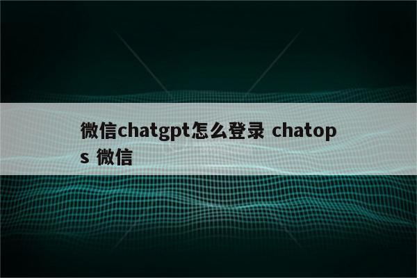 微信chatgpt怎么登录 chatops 微信