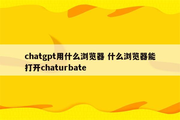 chatgpt用什么浏览器 什么浏览器能打开chaturbate