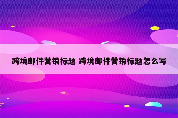 跨境邮件营销标题 跨境邮件营销标题怎么写