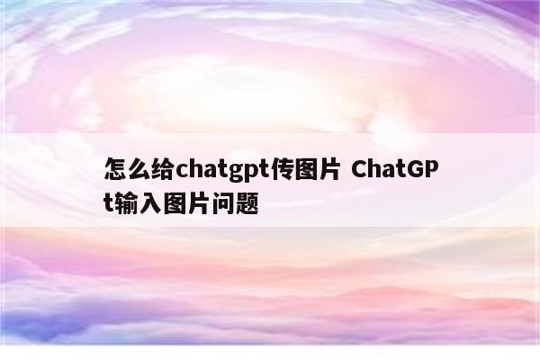 怎么给chatgpt传图片 ChatGPt输入图片问题