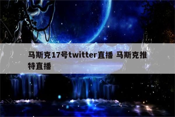 马斯克17号twitter直播 马斯克推特直播