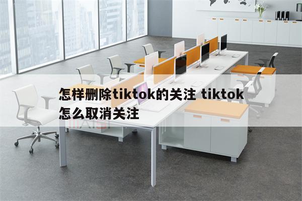 怎样删除tiktok的关注 tiktok怎么取消关注