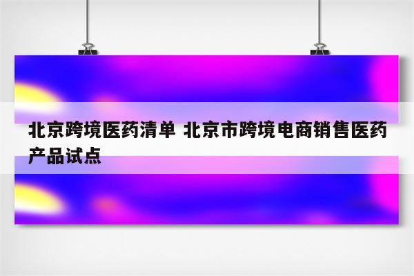 北京跨境医药清单 北京市跨境电商销售医药产品试点