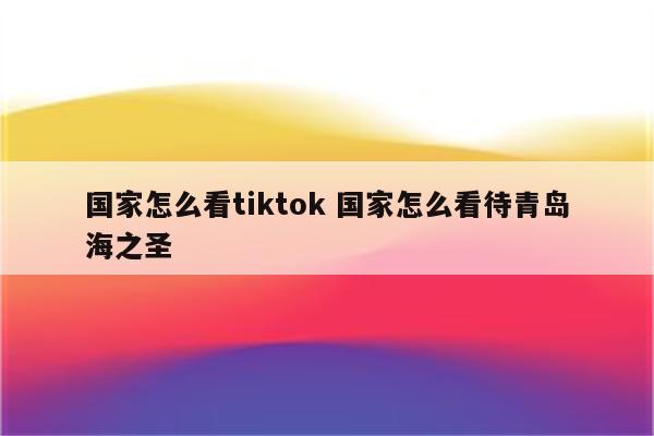 国家怎么看tiktok 国家怎么看待青岛海之圣