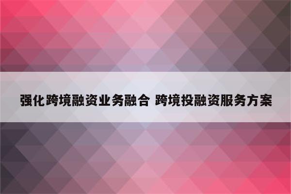 强化跨境融资业务融合 跨境投融资服务方案