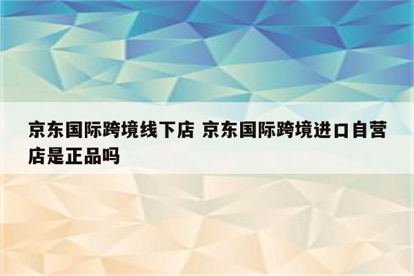 京东国际跨境线下店 京东国际跨境进口自营店是正品吗