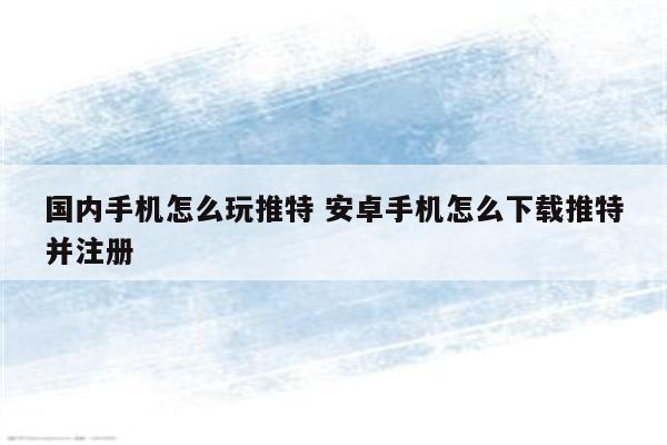 国内手机怎么玩推特 安卓手机怎么下载推特并注册