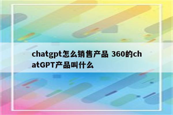 chatgpt怎么销售产品 360的chatGPT产品叫什么